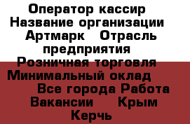 Оператор-кассир › Название организации ­ Артмарк › Отрасль предприятия ­ Розничная торговля › Минимальный оклад ­ 20 000 - Все города Работа » Вакансии   . Крым,Керчь